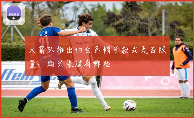 火箭队推出的白色帽子款式是否限量，购买渠道有哪些