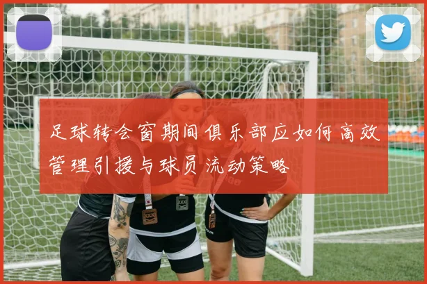 足球转会窗期间俱乐部应如何高效管理引援与球员流动策略