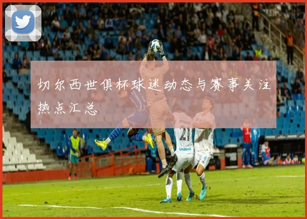 切尔西世俱杯球迷动态与赛事关注热点汇总