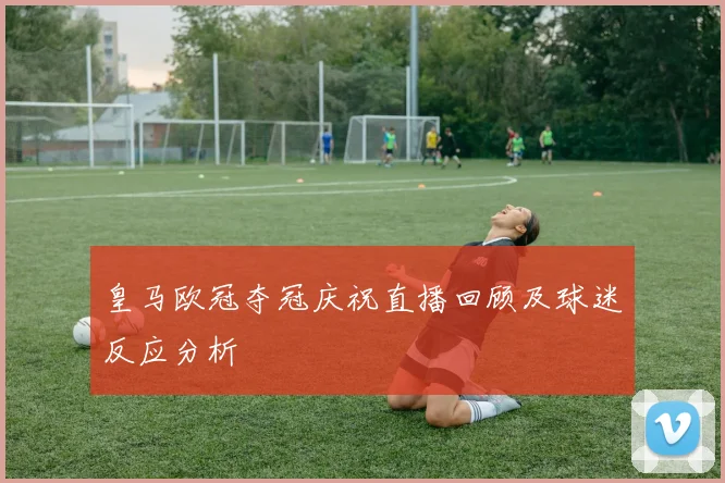 皇马欧冠夺冠庆祝直播回顾及球迷反应分析