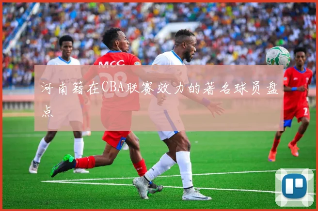 河南籍在CBA联赛效力的著名球员盘点