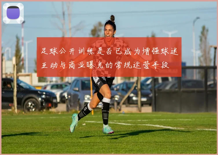 足球公开训练是否已成为增强球迷互动与商业曝光的常规运营手段