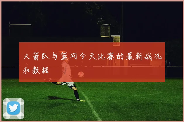火箭队与篮网今天比赛的最新战况和数据