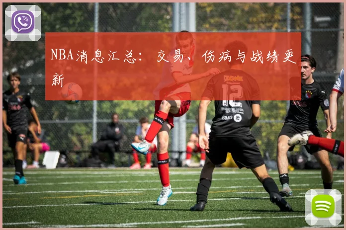 NBA消息汇总:交易、伤病与战绩更新