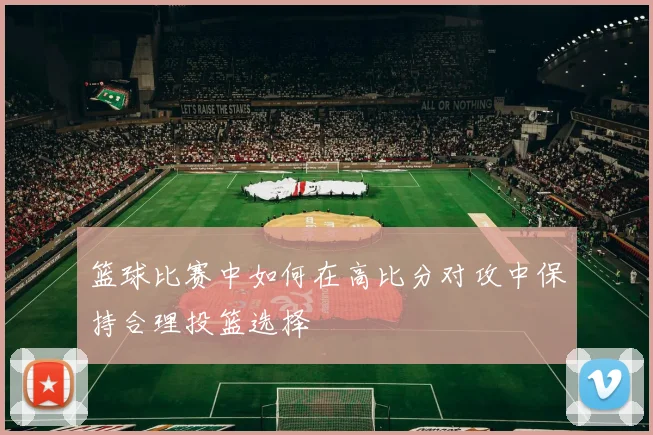 篮球比赛中如何在高比分对攻中保持合理投篮选择
