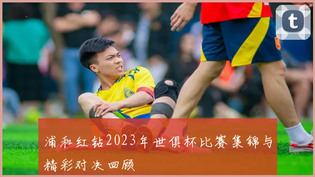 浦和红钻2023年世俱杯比赛集锦与精彩对决回顾