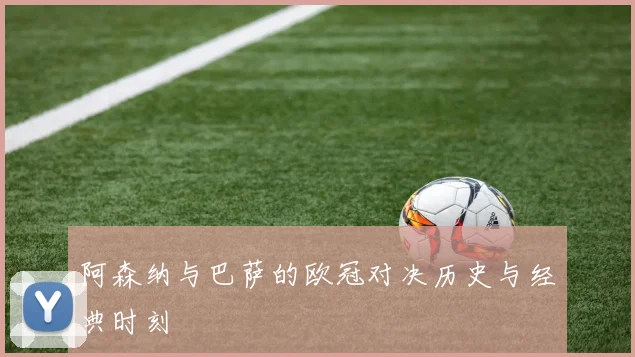 阿森纳与巴萨的欧冠对决历史与经典时刻